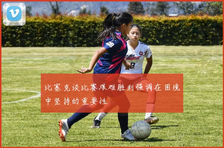 比塞克谈比赛艰难胜利强调在困境中坚持的重要性