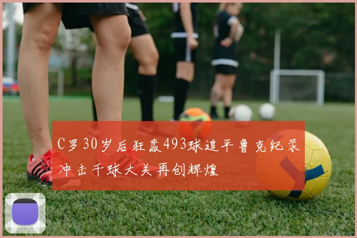 C罗30岁后狂轰493球追平鲁克纪录冲击千球大关再创辉煌