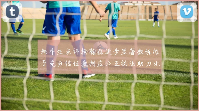 韩乔生点评杨瀚森进步显著教练给予充分信任裁判应公正执法助力比赛发展