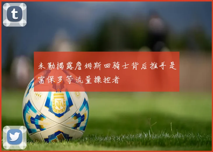 米勒揭露詹姆斯回骑士背后推手是富保罗等流量操控者