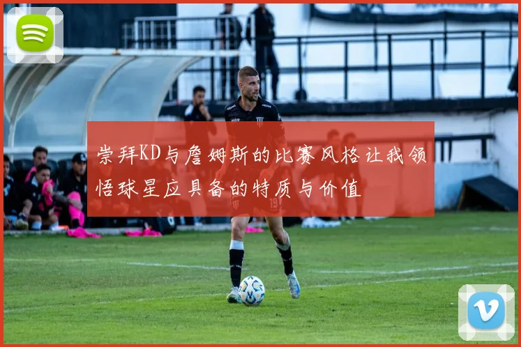 崇拜KD与詹姆斯的比赛风格让我领悟球星应具备的特质与价值