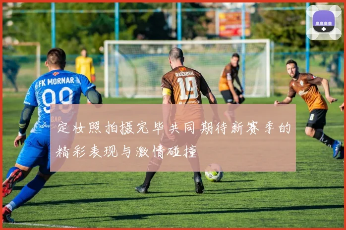 定妆照拍摄完毕共同期待新赛季的精彩表现与激情碰撞