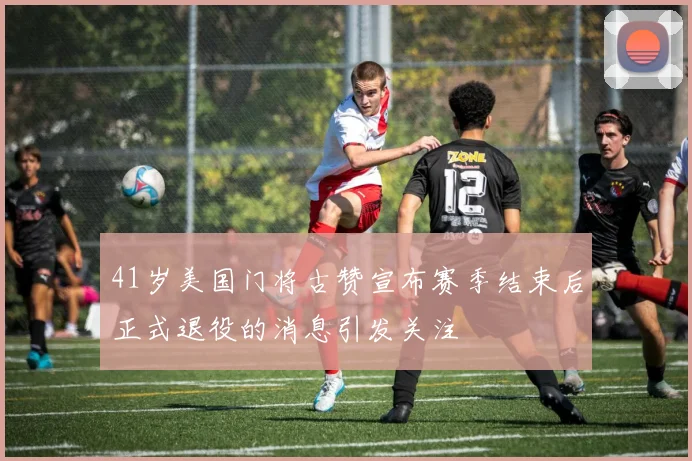41岁美国门将古赞宣布赛季结束后正式退役的消息引发关注