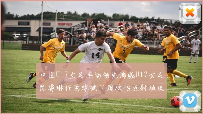中国U17女足半场领先挪威U17女足陈睿琳任意球破门周欣怡点射助攻