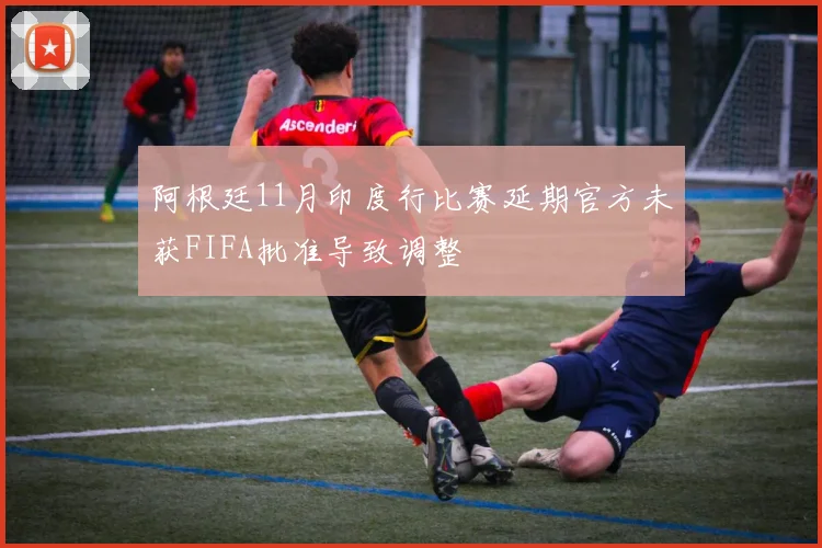 阿根廷11月印度行比赛延期官方未获FIFA批准导致调整