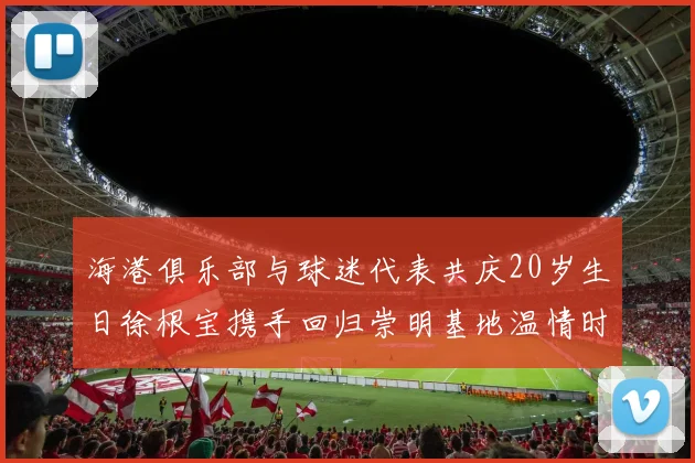 海港俱乐部与球迷代表共庆20岁生日徐根宝携手回归崇明基地温情时刻