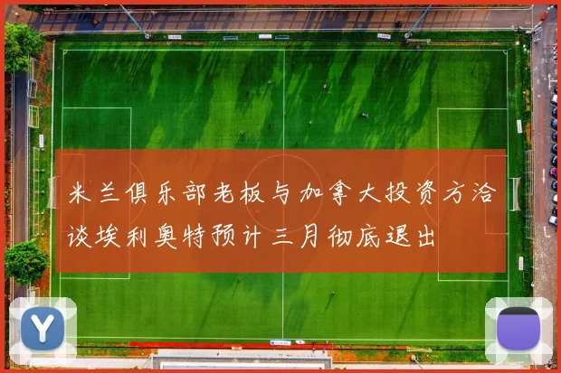 米兰俱乐部老板与加拿大投资方洽谈埃利奥特预计三月彻底退出