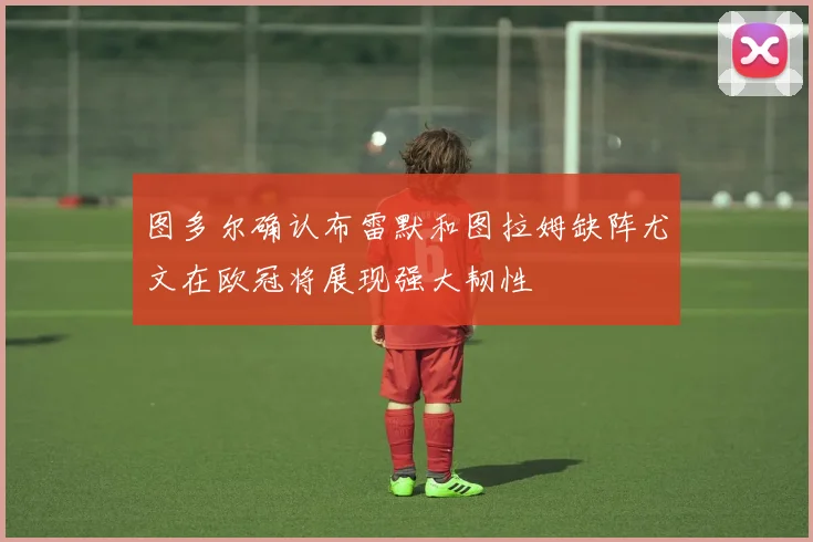 图多尔确认布雷默和图拉姆缺阵尤文在欧冠将展现强大韧性