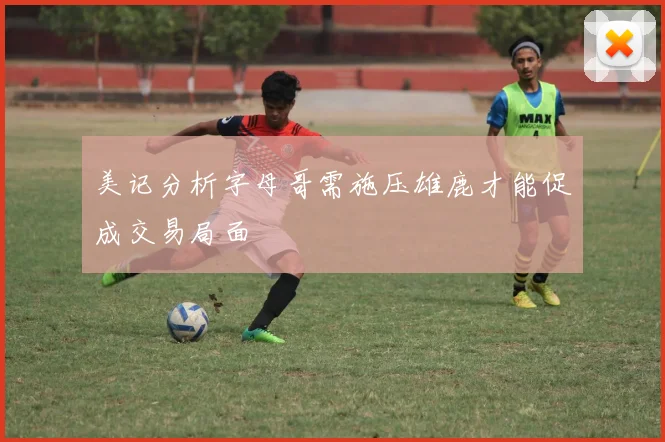 美记分析字母哥需施压雄鹿才能促成交易局面