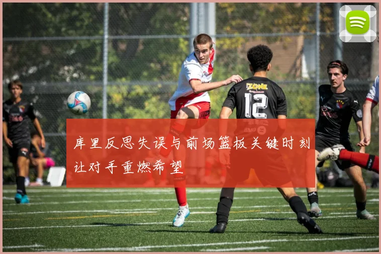 库里反思失误与前场篮板关键时刻让对手重燃希望