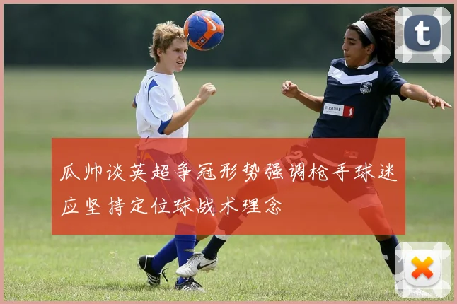 瓜帅谈英超争冠形势强调枪手球迷应坚持定位球战术理念