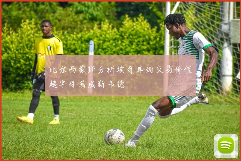 比尔西蒙斯分析埃奇库姆交易价值超字母或成新韦德