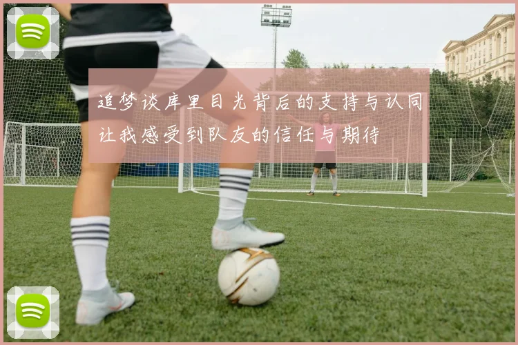 追梦谈库里目光背后的支持与认同让我感受到队友的信任与期待