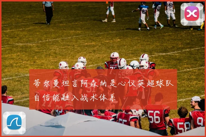 蒂尔曼坦言阿森纳是心仪英超球队自信能融入战术体系